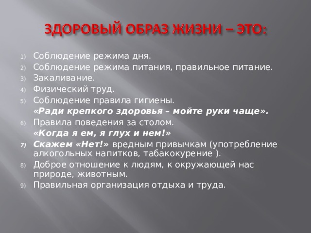 Соблюдение режима дня. Соблюдение режима питания, правильное питание. Закаливание. Физический труд. Соблюдение правила гигиены.  «Ради крепкого здоровья – мойте руки чаще». Правила поведения за столом.  «Когда я ем, я глух и нем!» Скажем «Нет!» вредным привычкам (употребление алкогольных напитков, табакокурение ). Доброе отношение к людям, к окружающей нас природе, животным. Правильная организация отдыха и труда. 
