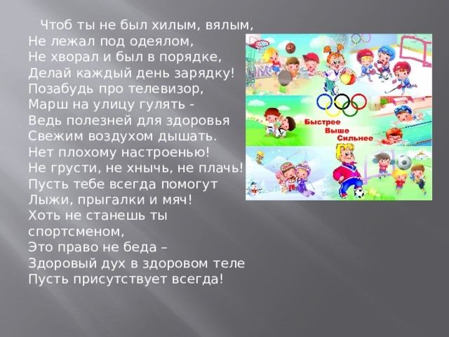  Чтоб ты не был хилым, вялым,  Не лежал под одеялом,  Не хворал и был в порядке,  Делай каждый день зарядку!  Позабудь про телевизор,  Mapш нa улицу гулять -  Ведь полезней для здоровья  Свежим воздухом дышать.  Нет плохому настроенью!  Не грусти, не хнычь, не плачь!  Пусть тебе всегда помогут  Лыжи, прыгалки и мяч!  Хоть не станешь ты спортсменом,  Это право не беда –  Здоровый дух в здоровом теле  Пусть присутствует всегда!   