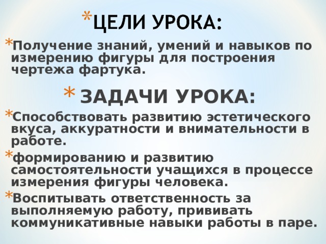 Получение знаний, умений и навыков по измерению фигуры для построения чертежа фартука.  ЗАДАЧИ УРОКА: Способствовать развитию эстетического вкуса, аккуратности и внимательности в работе. формированию и развитию самостоятельности учащихся в процессе измерения фигуры человека. Воспитывать ответственность за выполняемую работу, прививать коммуникативные навыки работы в паре.  