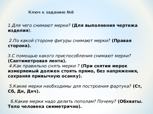 Ключ к заданию №6 1.Для чего снимают мерки? (Для выполнения чертежа изделия ).  2.По какой стороне фигуры снимают мерки? (Правая сторона). 3.С помощью какого приспособления снимают мерки? (Сантиметровая лента).  4.Как правильно снять мерки ? (При снятии мерок измеряемый должен стоять прямо, без напряжения, сохраняя привычную осанку).  5.Какие мерки необходимы для построения фартука? (Ст, Сб, Дн, Днч).  6.Какие мерки надо делить пополам? Почему? (Обхваты. Тело человека симметрично). 