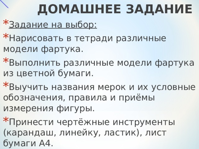  ДОМАШНЕЕ ЗАДАНИЕ Задание на выбор: Нарисовать в тетради различные модели фартука . Выполнить различные модели фартука из цветной бумаги. Выучить названия мерок и их условные обозначения, правила и приёмы измерения фигуры. Принести чертёжные инструменты (карандаш, линейку, ластик), лист бумаги А4.  