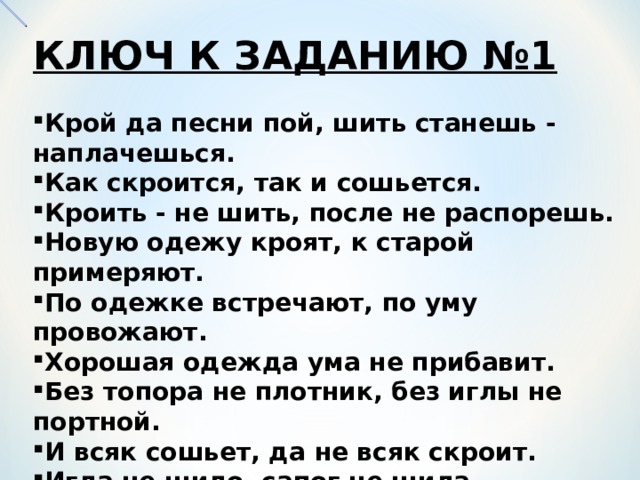 КЛЮЧ К ЗАДАНИЮ №1  Крой да песни пой, шить станешь - наплачешься. Как скроится, так и сошьется. Кроить - не шить, после не распорешь. Новую одежу кроят, к старой примеряют. По одежке встречают, по уму провожают. Хорошая одежда ума не прибавит. Без топора не плотник, без иглы не портной. И всяк сошьет, да не всяк скроит. Игла не шило, сапог не шила. Крепко шить - нечего чинить. Куда иголка, туда и нитка. 