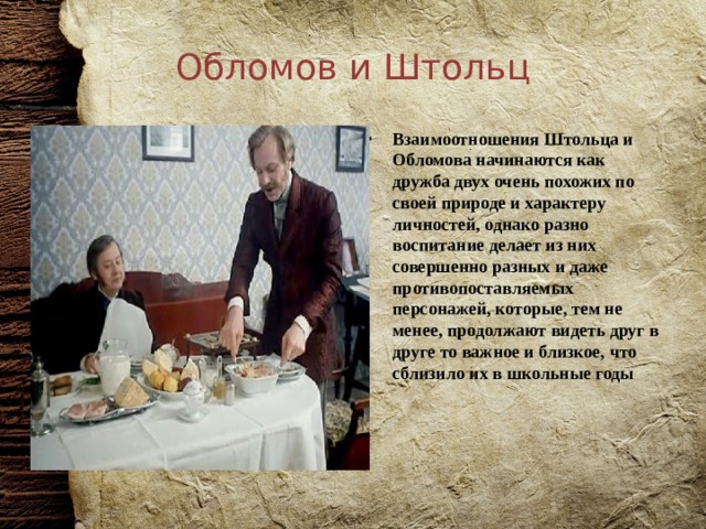 Обломов и Штольц Взаимоотношения Штольца и Обломова начинаются как дружба двух очень похожих по своей природе и характеру личностей, однако разно воспитание делает из них совершенно разных и даже противопоставляемых персонажей, которые, тем не менее, продолжают видеть друг в друге то важное и близкое, что сблизило их в школьные годы 