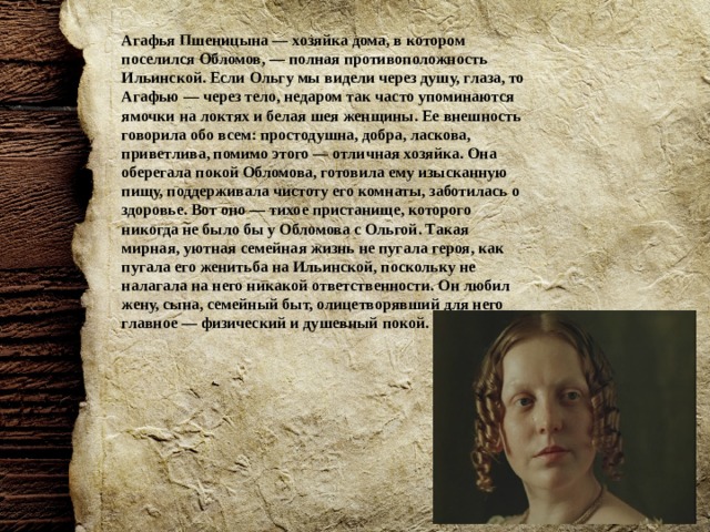 Агафья Пшеницына — хозяйка дома, в котором поселился Обломов, — полная противоположность Ильинской. Если Ольгу мы видели через душу, глаза, то Агафью — через тело, недаром так часто упоминаются ямочки на локтях и белая шея женщины. Ее внешность говорила обо всем: простодушна, добра, ласкова, приветлива, помимо этого — отличная хозяйка. Она оберегала покой Обломова, готовила ему изысканную пищу, поддерживала чистоту его комнаты, заботилась о здоровье. Вот оно — тихое пристанище, которого никогда не было бы у Обломова с Ольгой. Такая мирная, уютная семейная жизнь не пугала героя, как пугала его женитьба на Ильинской, поскольку не налагала на него никакой ответственности. Он любил жену, сына, семейный быт, олицетворявший для него главное — физический и душевный покой. 