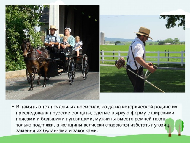 В память о тех печальных временах, когда на исторической родине их преследовали прусские солдаты, одетые в яркую форму с широкими поясами и большими пуговицами, мужчины вместо ремней носят только подтяжки, а женщины всячески стараются избегать пуговиц, заменяя их булавками и заколками. 