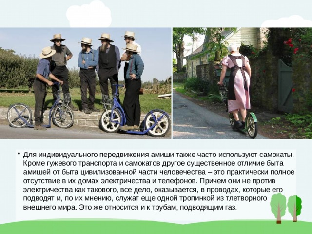 Для индивидуального передвижения амиши также часто используют самокаты. Кроме гужевого транспорта и самокатов другое существенное отличие быта амишей от быта цивилизованной части человечества – это практически полное отсутствие в их домах электричества и телефонов. Причем они не против электричества как такового, все дело, оказывается, в проводах, которые его подводят и, по их мнению, служат еще одной тропинкой из тлетворного внешнего мира. Это же относится и к трубам, подводящим газ. 