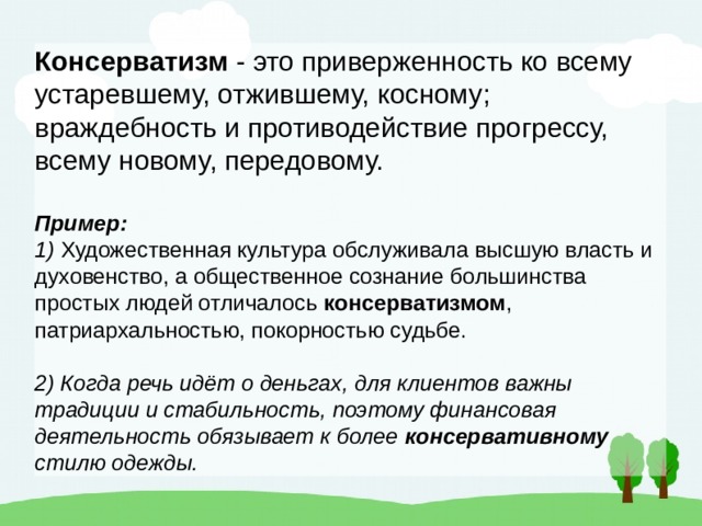 Консерватизм - это приверженность ко всему устаревшему, отжившему, косному; враждебность и противодействие прогрессу, всему новому, передовому. Пример: 1) Художественная культура обслуживала высшую власть и духовенство, а общественное сознание большинства простых людей отличалось консерватизмом , патриархальностью, покорностью судьбе. 2) Когда речь идёт о деньгах, для клиентов важны традиции и стабильность, поэтому финансовая деятельность обязывает к более консервативному стилю одежды. 