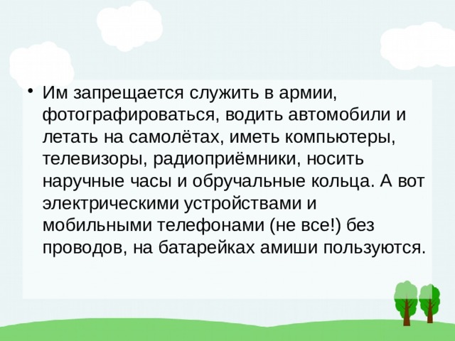 Им запрещается служить в армии, фотографироваться, водить автомобили и летать на самолётах, иметь компьютеры, телевизоры, радиоприёмники, носить наручные часы и обручальные кольца. А вот электрическими устройствами и мобильными телефонами (не все!) без проводов, на батарейках амиши пользуются. 