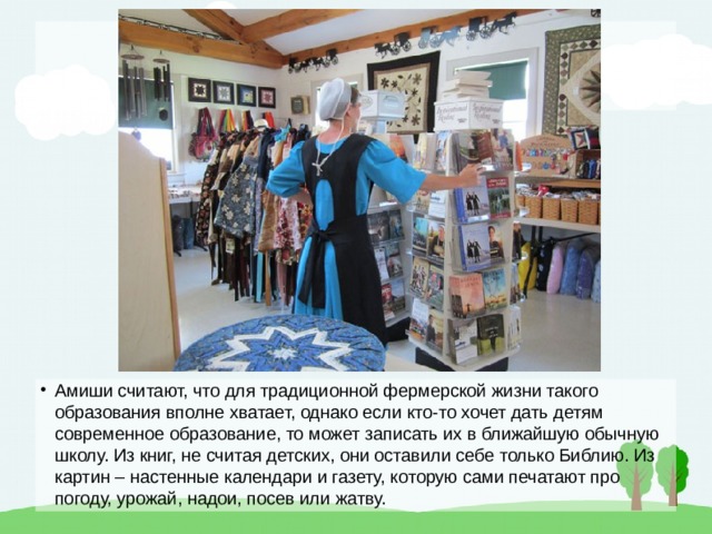 Амиши считают, что для традиционной фермерской жизни такого образования вполне хватает, однако если кто-то хочет дать детям современное образование, то может записать их в ближайшую обычную школу. Из книг, не считая детских, они оставили себе только Библию. Из картин – настенные календари и газету, которую сами печатают про погоду, урожай, надои, посев или жатву. 