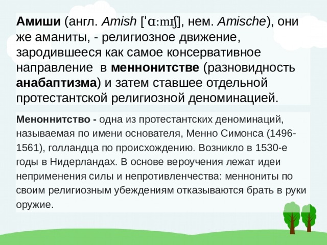 Амиши (англ. Amish [ ˈɑːmɪʃ ], нем. Amische ), они же аманиты, - религиозное движение, зародившееся как самое консервативное направление в меннонитстве  (разновидность анабаптизма ) и затем ставшее отдельной  протестантской религиозной деноминацией. Меноннитство -  одна из протестантских деноминаций, называемая по имени основателя, Менно Симонса (1496-1561), голландца по происхождению. Возникло в 1530-е годы в Нидерландах. В основе вероучения лежат идеи неприменения силы и непротивленчества: меннониты по своим религиозным убеждениям отказываются брать в руки оружие. 