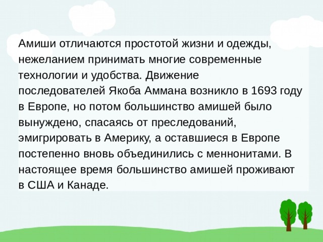 Амиши отличаются простотой жизни и одежды, нежеланием принимать многие современные технологии и удобства. Движение последователей Якоба Аммана возникло в 1693 году в Европе, но потом большинство амишей было вынуждено, спасаясь от преследований, эмигрировать в Америку, а оставшиеся в Европе постепенно вновь объединились с меннонитами. В настоящее время большинство амишей проживают в США и Канаде. 