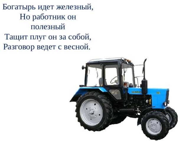 Богатырь идет железный, Но работник он полезный Тащит плуг он за собой, Разговор ведет с весной.  - А теперь послушайте загадку и отгадайте, кто же помогает людям пахать землю сегодня?  