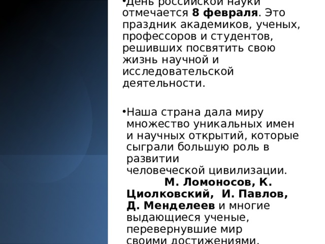День российской науки отмечается  8 февраля . Это праздник академиков, ученых, профессоров и студентов, решивших посвятить свою жизнь научной и исследовательской деятельности. Наша страна дала миру множество уникальных имен и научных открытий, которые сыграли большую роль в развитии человеческой цивилизации.                М. Ломоносов, К. Циолковский,  И. Павлов, Д. Менделеев  и многие выдающиеся ученые, перевернувшие мир своими достижениями. 