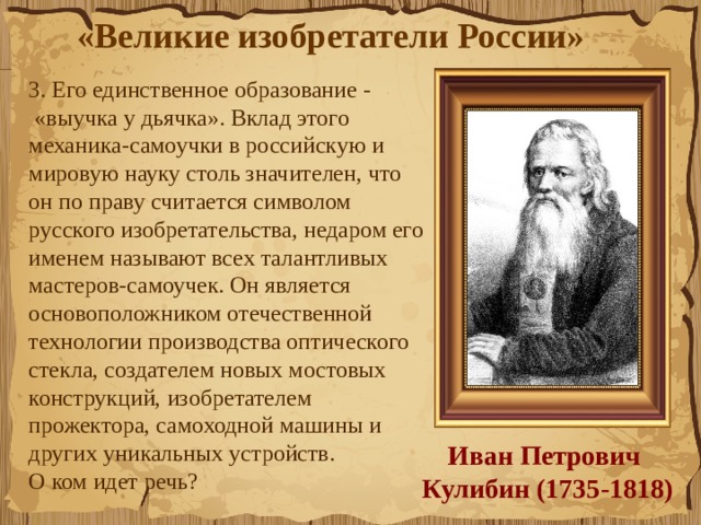 «Великие изобретатели России»  3. Его единственное образование -  «выучка у дьячка». Вклад этого механика-самоучки в российскую и мировую науку столь значителен, что он по праву считается символом русского изобретательства, недаром его именем называют всех талантливых мастеров-самоучек. Он является основоположником отечественной технологии производства оптического стекла, создателем новых мостовых конструкций, изобретателем прожектора, самоходной машины и других уникальных устройств.             О ком идет речь?  Иван Петрович  Кулибин (1735-1818) 