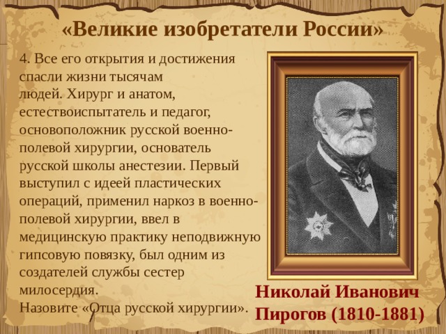 «Великие изобретатели России»  4. Все его открытия и достижения спасли жизни тысячам людей. Хирург и анатом, естествоиспытатель и педагог, основоположник русской военно-полевой хирургии, основатель русской школы анестезии. Первый выступил с идеей пластических операций, применил наркоз в военно-полевой хирургии, ввел в медицинскую практику неподвижную гипсовую повязку, был одним из создателей службы сестер милосердия.  Назовите «Отца русской хирургии».  Николай Иванович  Пирогов (1810-1881) 