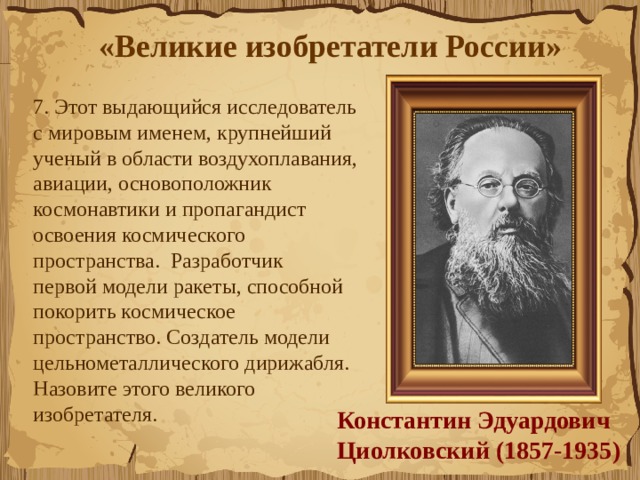 «Великие изобретатели России»  7. Этот выдающийся исследователь с мировым именем, крупнейший ученый в области воздухоплавания, авиации, основоположник космонавтики и пропагандист освоения космического пространства.  Разработчик первой модели ракеты, способной покорить космическое пространство. Создатель модели цельнометаллического дирижабля. Назовите этого великого изобретателя.  Константин Эдуардович  Циолковский (1857-1935) 