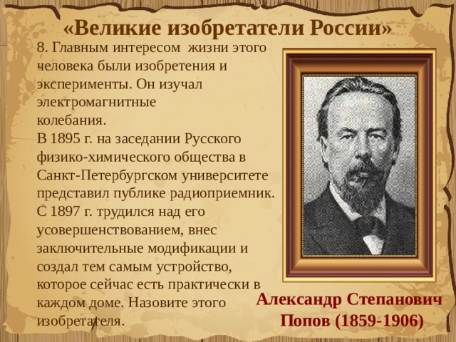 «Великие изобретатели России»  8. Главным интересом  жизни этого человека были изобретения и эксперименты. Он изучал электромагнитные колебания.               В 1895 г. на заседании Русского физико-химического общества в Санкт-Петербургском университете представил публике радиоприемник. С 1897 г. трудился над его усовершенствованием, внес заключительные модификации и создал тем самым устройство, которое сейчас есть практически в каждом доме. Назовите этого изобретателя.  Александр Степанович  Попов (1859-1906) 