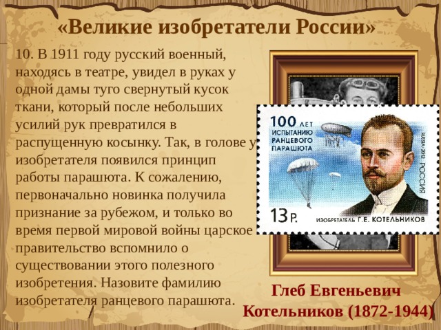«Великие изобретатели России»  10. В 1911 году русский военный, находясь в театре, увидел в руках у одной дамы туго свернутый кусок ткани, который после небольших усилий рук превратился в распущенную косынку. Так, в голове у изобретателя появился принцип работы парашюта. К сожалению, первоначально новинка получила признание за рубежом, и только во время первой мировой войны царское правительство вспомнило о существовании этого полезного изобретения. Назовите фамилию изобретателя ранцевого парашюта.  Глеб Евгеньевич  Котельников (1872-1944) 