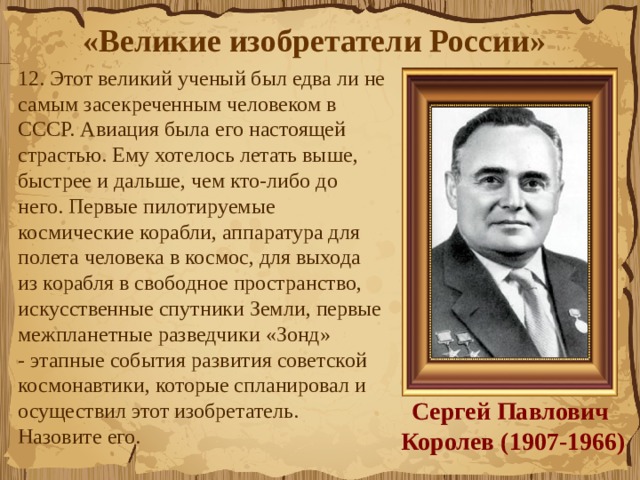«Великие изобретатели России»  12. Этот великий ученый был едва ли не самым засекреченным человеком в СССР. Авиация была его настоящей страстью. Ему хотелось летать выше, быстрее и дальше, чем кто-либо до него. Первые пилотируемые космические корабли, аппаратура для полета человека в космос, для выхода  из корабля в свободное пространство, искусственные спутники Земли, первые межпланетные разведчики «Зонд» - этапные события развития советской космонавтики, которые спланировал и осуществил этот изобретатель.  Назовите его. Сергей Павлович   Королев (1907-1966) 