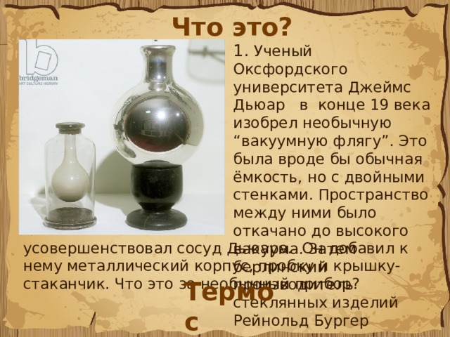 Что это? 1. Ученый Оксфордского университета Джеймс Дьюар   в  конце 19 века изобрел необычную “вакуумную флягу”. Это была вроде бы обычная ёмкость, но с двойными стенками. Пространство между ними было откачано до высокого вакуума. Затем берлинский производитель стеклянных изделий Рейнольд Бургер  усовершенствовал сосуд Дьюара. Он добавил к нему металлический корпус, пробку и крышку-стаканчик. Что это за необычный прибор? Термос 