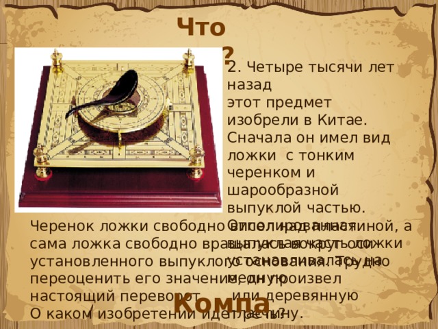 Что это? 2 . Четыре тысячи лет назад этот предмет изобрели в Китае. Сначала он имел вид ложки с тонким черенком и шарообразной выпуклой частью. Отполированная выпуклая часть ложки устанавливалась на медную  или деревянную пластину. Черенок ложки свободно висел над пластиной, а сама ложка свободно вращалась вокруг оси установленного выпуклого основания. Трудно переоценить его значение, он произвел настоящий переворот. О каком изобретении идет речь? Компас 