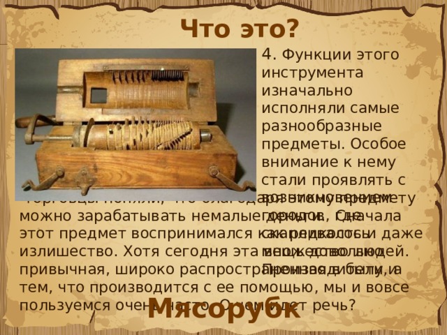 Что это? 4. Функции этого инструмента изначально исполняли самые разнообразные предметы. Особое внимание к нему стали проявлять с возникновением городов, где скапливалось множество людей. Производители и  торговцы поняли, что благодаря этому предмету можно зарабатывать немалые деньги. Сначала этот предмет воспринимался как редкость и даже излишество. Хотя сегодня эта вещь довольно привычная, широко распространенная в быту, а тем, что производится с ее помощью, мы и вовсе пользуемся очень часто. О чем идет речь? Мясорубка 