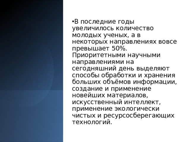 В последние годы увеличилось количество молодых ученых, а в некоторых направлениях вовсе превышает 50%. Приоритетными научными направлениями на сегодняшний день выделяют способы обработки и хранения больших объёмов информации, создание и применение новейших материалов, искусственный интеллект, применение экологически чистых и ресурсосберегающих технологий. 