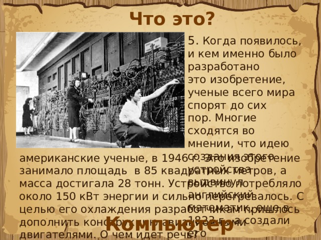 Что это? 5. Когда появилось, и кем именно было разработано это изобретение, ученые всего мира спорят до сих пор. Многие сходятся во мнении, что идею создания этого устройства выдвинул английский математик, еще в 1823 г., а создали его американские ученые, в 1946 г. Это изобретение занимало площадь  в 85 квадратных метров, а масса достигала 28 тонн. Устройство потребляло около 150 кВт энергии и сильно перегревалось. С целью его охлаждения разработчикам пришлось дополнить конструкцию авиационными двигателями. О чем идет речь?  Компьютер 