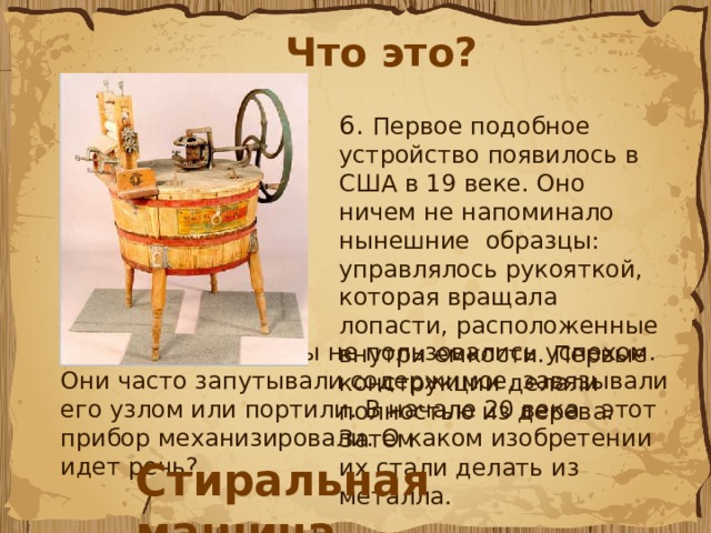 Что это? 6.  Первое подобное устройство появилось в США в 19 веке. Оно ничем не напоминало нынешние образцы: управлялось рукояткой, которая вращала лопасти, расположенные внутри емкости. Первые конструкции делали полностью из дерева. Затем их стали делать из металла.  Однако эти приборы не пользовались успехом. Они часто запутывали содержимое, завязывали его узлом или портили. В начале 20 века этот прибор механизировали. О каком изобретении идет речь? Стиральная машина 