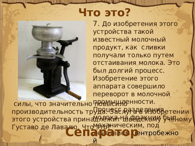 Что это? 7.  До изобретения этого устройства такой известный молочный продукт, как  сливки получали только путем отстаивания молока. Это был долгий процесс. Изобретение этого аппарата совершило переворот в молочной промышленности. Процесс разделения молока на фракции был механическим, под действием  центробежной  силы, что значительно повысило производительность труда. Заслуга в изобретении этого устройства принадлежит шведскому учёному Густаво де Лавалю. Что это?  Сепаратор 