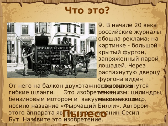 Что это? 9.  В начале 20 века российские журналы обошла реклама: на картинке - большой крытый фургон, запряженный парой лошадей. Через распахнутую дверцу фургона виден громоздкий механизм: цилиндры, маховое колесо. От него на балкон двухэтажного дома тянутся гибкие шланги. Это изобретение, с бензиновым мотором и вакуумным насосом, носило название «Фырчащий Билли». Автором этого аппарата является англичанин Сесил Бут. Назовите это изобретение. Пылесос 