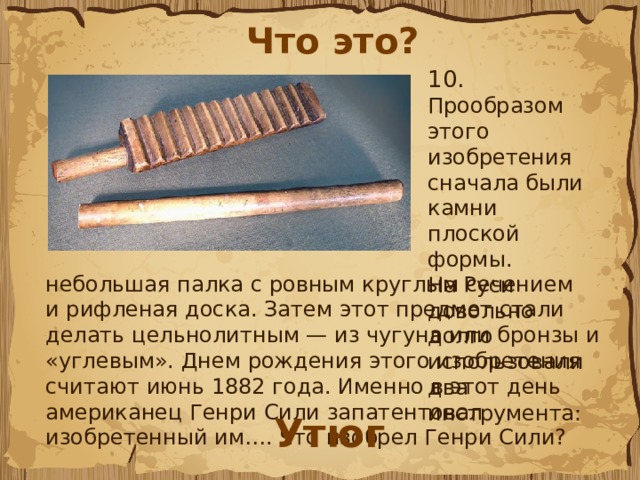 Что это? 10.  Прообразом этого изобретения сначала были камни плоской формы. На Руси довольно долго использовали два инструмента: небольшая палка с ровным круглым сечением и рифленая доска. Затем этот предмет стали делать цельнолитным — из чугуна или бронзы и «углевым». Днем рождения этого изобретения считают июнь 1882 года. Именно в этот день американец Генри Сили запатентовал изобретенный им…. Что изобрел Генри Сили?  Утюг 