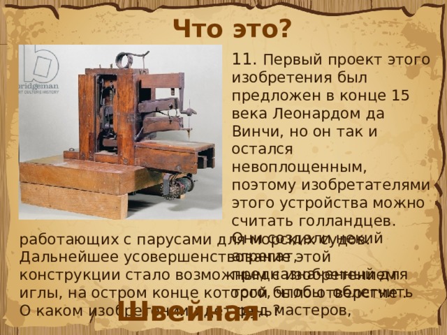 Что это? 11.  Первый проект этого изобретения был предложен в конце 15 века Леонардом да Винчи, но он так и остался невоплощенным, поэтому изобретателями этого устройства можно считать голландцев. Они создали некий агрегат, предназначенный для того, чтобы  облегчить труд мастеров, работающих с парусами для морских судов. Дальнейшее усовершенствование этой конструкции стало возможным с изобретением иглы, на остром конце которой было отверстие . О каком изобретении идет речь? Швейная машина 
