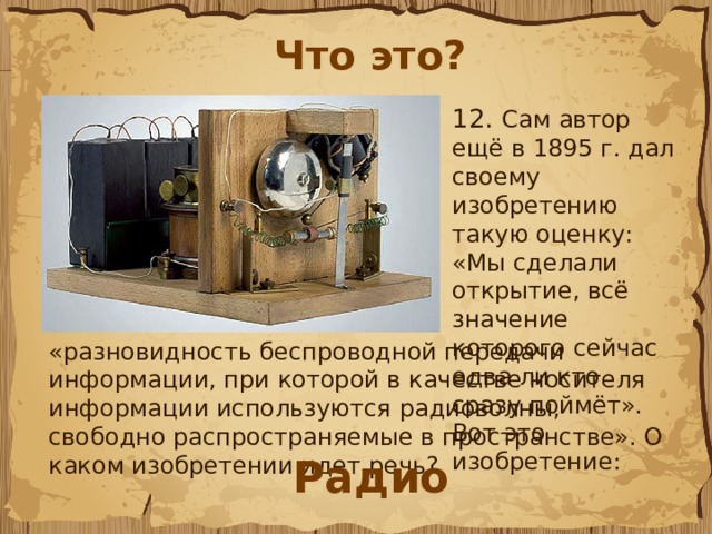 Что это? 12.  Сам автор ещё в 1895 г. дал своему изобретению такую оценку: «Мы сделали открытие, всё значение которого сейчас едва ли кто сразу поймёт». Вот это изобретение: «разновидность беспроводной передачи информации, при которой в качестве носителя информации используются радиоволны, свободно распространяемые в пространстве». О каком изобретении идет речь?  Радио 
