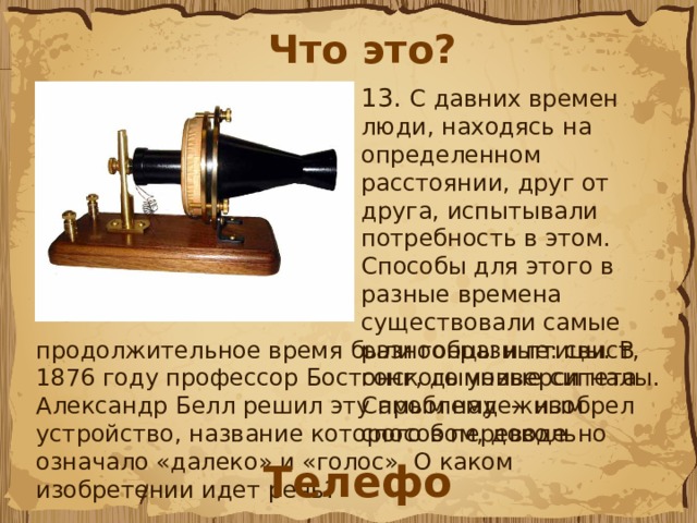 Что это? 13.  С давних времен люди, находясь на определенном расстоянии, друг от друга, испытывали потребность в этом. Способы для этого в разные времена существовали самые разнообразные: свист, гонг, дымовые сигналы. Самым надежным способом, довольно продолжительное время были гонцы и птицы. В 1876 году профессор Бостонского университета Александр Белл решил эту проблему  -  изобрел  устройство, название которого в переводе означало «далеко» и «голос». О каком изобретении идет речь? Телефон 