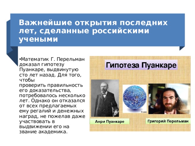 Важнейшие открытия последних лет, сделанные российскими учеными Математик Г. Перельман доказал гипотезу Пуанкаре, выдвинутую сто лет назад. Для того, чтобы проверить правильность его доказательства, потребовалось несколько лет. Однако он отказался от всех предлагаемых ему регалий и денежных наград, не пожелав даже участвовать в выдвижении его на звание академика. 