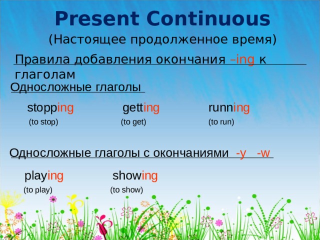 Present Continuous (Настоящее продолженное время) Правила добавления окончания – ing  к глаголам Односложные глаголы stopp ing gett ing runn ing  (to stop) (to get) (to run) Односложные глаголы с окончаниями  -y  -w play ing show ing   (to play) (to show) 