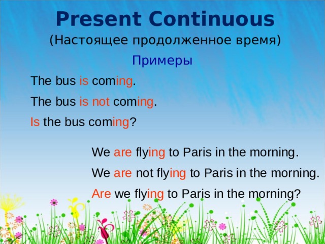 Present Continuous (Настоящее продолженное время) Примеры The bus is com ing . The bus is not com ing . Is t he bus com ing ? We are fly ing to Paris in the morning . We are not fly ing to Paris in the morning. Are we fly ing to Paris in the morning? 
