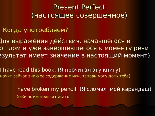 Present Perfect  ( настоящее совершенное ) Когда употребляем? Для выражения действия, начавшегося в прошлом и уже завершившегося к моменту речи (результат имеет значение в настоящий момент) I have read this book . (Я прочитал эту книгу) (значит сейчас знаю ее содержание или, теперь могу дать тебе) I have broken my pencil . (Я сломал мой карандаш) (сейчас им нельзя писать) 