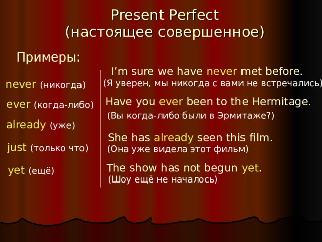 Present Perfect  ( настоящее совершенное ) Примеры: I’m sure we have never met  before. never  (никогда) (Я уверен, мы никогда с вами не встречались) Have you  ever  been to the Hermitage. ever  (когда-либо) (Вы когда-либо были в Эрмитаже?) already  (уже) She has  already  seen this film. just  (только что) (Она уже видела этот фильм) The show has not begun  yet . yet  (ещё) (Шоу ещё не началось) 