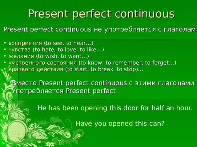 Present perfect  continuous Present perfect  continuous не употребляется с глаголами:  восприятия ( to see, to hear… )  чувства ( to hate, to love, to like… )  желания  (to wish, to want…)   умственного состояния  (to know, to remember, to forget…)  краткого действия  (to start, to break, to stop)…  Вместо Present perfect  continuous с этими глаголами  Употребляется Present perfect He has been opening this door for half an hour. Have you opened this can? 
