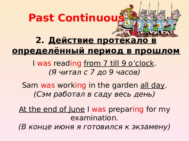 Past Continuous 2.  Действие протекало в определённый период в прошлом I was read ing  from 7 till 9 o’clock .  ( Я читал с 7 до 9 часов ) Sam was work ing in the garden all day .  ( Сэм работал в саду весь день ) At the end of June I was prepar ing for my examination.  ( В конце июня я готовился к экзамену ) 