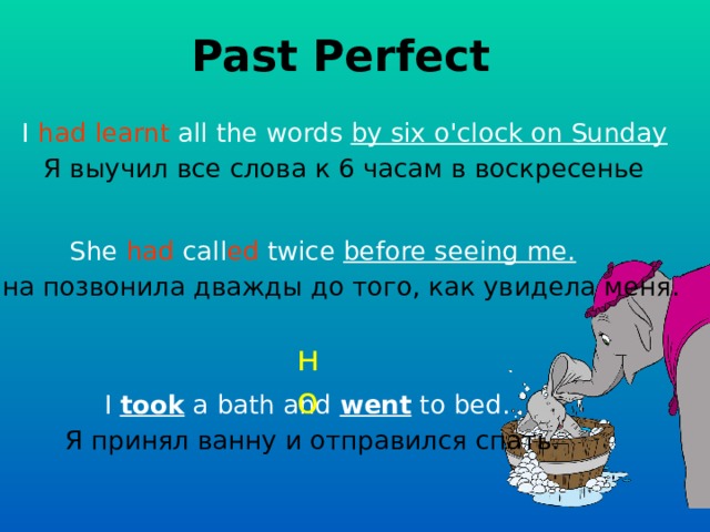 Past Perfect I had  learnt all the words  by six o'clock on Sunday Я выучил все слова к 6 часам в воскресенье She had call ed twice before seeing me.  Она позвонила дважды до того, как увидела меня.  но I took a bath and went to bed. Я принял ванну и отправился спать. 