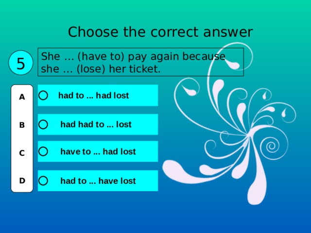 Choose the correct answer She … (have to) pay again because she … (lose) her ticket. 5 A   B   C   D 