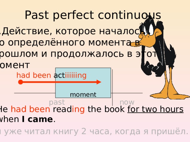 Past perfect continuous Действие, которое началось до определённого момента в прошлом и продолжалось в этот момент moment had been act iiiiiing now past He had been read ing the book for two hours when I came . Он уже читал книгу 2 часа, когда я пришёл. 