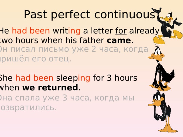 Past perfect continuous He had been writ ing a letter for already two hours when his father came . Он писал письмо уже 2 часа, когда пришёл его отец. She had been sleep ing for 3 hours when we returned . Она спала уже 3 часа, когда мы возвратились. 