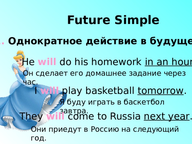 Future Simple 1. Однократное действие  в будущем He will do his homework in an hour. Он сделает его домашнее задание через час. I will play basketball tomorrow . Я буду играть в баскетбол завтра. They will come to Russia next year . Они приедут в Россию на следующий год. 