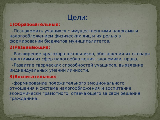 Цели: 1)Образовательные:  -Познакомить учащихся с имущественными налогами и налогообложением физических лиц и их ролью в формировании бюджетов муниципалитетов. 2)Развивающие:  -Расширение кругозора школьников, обогащения их словаря понятиями из сфер налогообложения, экономики, права.  -Развитие творческих способностей учащихся, выявление индивидуальных умений личности. 3)Воспитательные:  -формирование положительного эмоционального отношения к системе налогообложения и воспитание экономически грамотного, отвечающего за свои решения гражданина.  