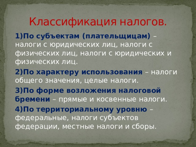 Классификация налогов. 1)По субъектам (плательщицам) – налоги с юридических лиц, налоги с физических лиц, налоги с юридических и физических лиц. 2)По характеру использования – налоги общего значения, целые налоги. 3)По форме возложения налоговой бремени – прямые и косвенные налоги. 4)По территориальному уровню – федеральные, налоги субъектов федерации, местные налоги и сборы. 