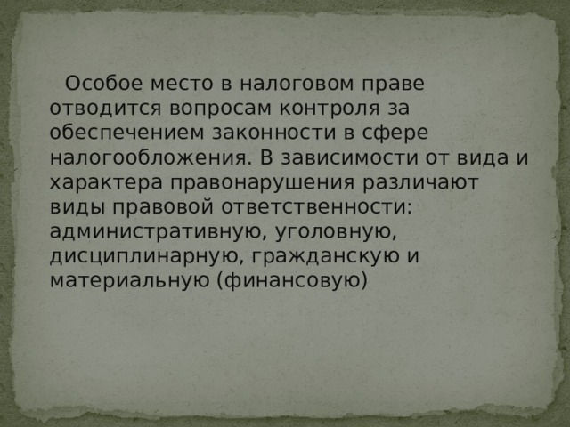  Особое место в налоговом праве отводится вопросам контроля за обеспечением законности в сфере налогообложения. В зависимости от вида и характера правонарушения различают виды правовой ответственности: административную, уголовную, дисциплинарную, гражданскую и материальную (финансовую) 
